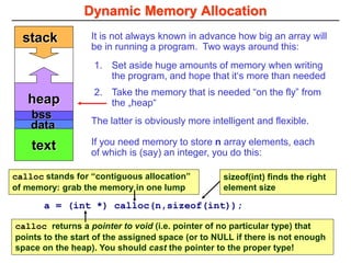 heap
Dynamic Memory Allocation
sizeof(int) finds the right
element size
calloc returns a pointer to void (i.e. pointer of no particular type) that
points to the start of the assigned space (or to NULL if there is not enough
space on the heap). You should cast the pointer to the proper type!
It is not always known in advance how big an array will
be in running a program. Two ways around this:
text
stack
bss
data
a = (int *) calloc(n,sizeof(int));
1. Set aside huge amounts of memory when writing
the program, and hope that it‘s more than needed
2. Take the memory that is needed “on the fly” from
the „heap“
The latter is obviously more intelligent and flexible.
If you need memory to store n array elements, each
of which is (say) an integer, you do this:
calloc stands for “contiguous allocation”
of memory: grab the memory in one lump
 