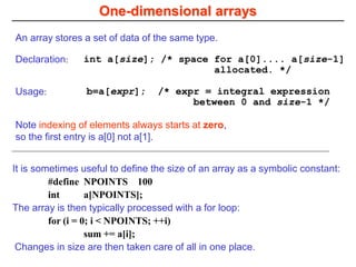 One-dimensional arrays
An array stores a set of data of the same type.
Note indexing of elements always starts at zero,
so the first entry is a[0] not a[1].
It is sometimes useful to define the size of an array as a symbolic constant:
#define NPOINTS 100
int a[NPOINTS];
The array is then typically processed with a for loop:
for (i = 0; i < NPOINTS; ++i)
sum += a[i];
Changes in size are then taken care of all in one place.
Declaration: int a[size]; /* space for a[0].... a[size-1]
allocated. */
Usage: b=a[expr]; /* expr = integral expression
between 0 and size-1 */
 