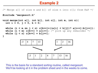 Example 2
-3 4 7 13 1 2 16
-3 1 2 4 7 13 16
/* Merge a[] of size m and b[] of size n into c[]; from K&P */
#include "mergesort.h“
void merge(int a[], int b[], int c[], int m, int n){
int i = 0, j = 0, k = 0;
while (i < m && j < n) c[k++]=((a[i] < b[j])? a[i++]:b[j++]);
while (i < m) c[k++] = a[i++]; /* pick up any remainder */
while (j < n) c[k++] = b[j++];
}
This is the basis for a standard sorting routine, called mergesort.
We’ll be looking at it in the problem sheet and in the weeks to come.
 
