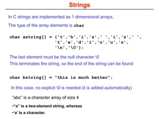 Strings
char astring[] = {'t','h','i','s',' ','i','s',' ',
't','e','d','i','o','u','s',
'n','0'};
In C strings are implemented as 1 dimensional arrays.
The type of the array elements is char
char bstring[] = “this is much better“;
In this case, no explicit 0 is needed (it is added automatically)
The last element must be the null character 0
This terminates the string, so the end of the string can be found
“abc” is a character array of size 4
•“a” is a two-element string, whereas
•‘a’ is a character.
 
