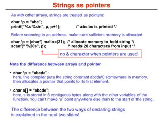 Strings as pointers
Note the difference between arrays and pointer
• char *p = “abcde”;
here, the compiler puts the string constant abcde0 somewhere in memory,
then allocates a pointer that points to its first element.
• char s[] = “abcde”;
here, s is stored in 6 contiguous bytes along with the other variables of the
function. You can’t make “s” point anywhere else than to the start of the string.
The difference between the two ways of declaring strings
is explained in the next two slides!
As with other arrays, strings are treated as pointers:
char *p = “abc”;
printf(“%s %sn”, p, p+1); /* abc bc is printed */
Before scanning to an address, make sure sufficient memory is allocated
char *p = (char*) malloc(21); /* allocate memory to hold string */
scanf(“ %20s”, p); /* reads 20 characters from input */
no & character when pointers are used
 