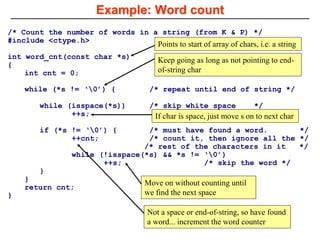 /* Count the number of words in a string (from K & P) */
#include <ctype.h>
int word_cnt(const char *s)
{
int cnt = 0;
while (*s != ‘0’) { /* repeat until end of string */
while (isspace(*s)) /* skip white space */
++s;
if (*s != ‘0’) { /* must have found a word. */
++cnt; /* count it, then ignore all the */
/* rest of the characters in it */
while (!isspace(*s) && *s != ‘0’)
++s; /* skip the word */
}
}
return cnt;
}
Example: Word count
Points to start of array of chars, i.e. a string
Keep going as long as not pointing to end-
of-string char
If char is space, just move s on to next char
Not a space or end-of-string, so have found
a word... increment the word counter
Move on without counting until
we find the next space
 