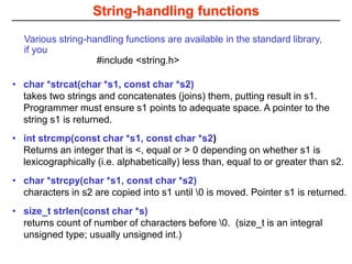String-handling functions
• char *strcat(char *s1, const char *s2)
takes two strings and concatenates (joins) them, putting result in s1.
Programmer must ensure s1 points to adequate space. A pointer to the
string s1 is returned.
• int strcmp(const char *s1, const char *s2)
Returns an integer that is <, equal or > 0 depending on whether s1 is
lexicographically (i.e. alphabetically) less than, equal to or greater than s2.
• char *strcpy(char *s1, const char *s2)
characters in s2 are copied into s1 until 0 is moved. Pointer s1 is returned.
• size_t strlen(const char *s)
returns count of number of characters before 0. (size_t is an integral
unsigned type; usually unsigned int.)
Various string-handling functions are available in the standard library,
if you
#include <string.h>
 