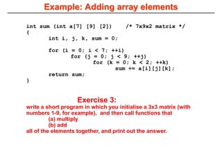 Example: Adding array elements
int sum (int a[7] [9] [2]) /* 7x9x2 matrix */
{
int i, j, k, sum = 0;
for (i = 0; i < 7; ++i)
for (j = 0; j < 9; ++j)
for (k = 0; k < 2; ++k)
sum += a[i][j][k];
return sum;
}
Exercise 3:
write a short program in which you initialise a 3x3 matrix (with
numbers 1-9, for example), and then call functions that
(a) multiply
(b) add
all of the elements together, and print out the answer.
 