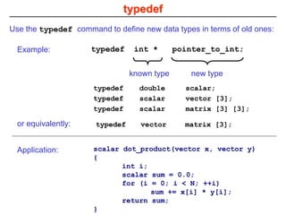 typedef
Use the typedef command to define new data types in terms of old ones:
typedef int * pointer_to_int;
known type new type
Example:
typedef double scalar;
typedef scalar vector [3];
typedef scalar matrix [3] [3];
typedef vector matrix [3];
or equivalently:
scalar dot_product(vector x, vector y)
{
int i;
scalar sum = 0.0;
for (i = 0; i < N; ++i)
sum += x[i] * y[i];
return sum;
}
Application:
 