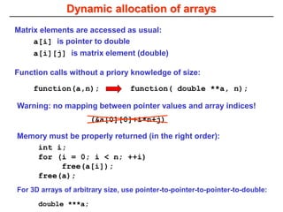 Dynamic allocation of arrays
Matrix elements are accessed as usual:
a[i][j] is matrix element (double)
a[i] is pointer to double
Warning: no mapping between pointer values and array indices!
(&a[0][0]+i*n+j)
Memory must be properly returned (in the right order):
int i;
for (i = 0; i < n; ++i)
free(a[i]);
free(a);
function( double **a, n);
function(a,n);
Function calls without a priory knowledge of size:
For 3D arrays of arbitrary size, use pointer-to-pointer-to-pointer-to-double:
double ***a;
 