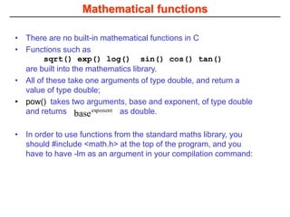 Mathematical functions
• There are no built-in mathematical functions in C
• Functions such as
sqrt() exp() log() sin() cos() tan()
are built into the mathematics library.
• All of these take one arguments of type double, and return a
value of type double;
• pow() takes two arguments, base and exponent, of type double
and returns as double.
• In order to use functions from the standard maths library, you
should #include <math.h> at the top of the program, and you
have to have -lm as an argument in your compilation command:
exponent
base
 