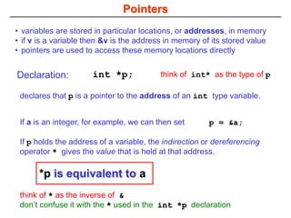 Pointers
• variables are stored in particular locations, or addresses, in memory
• if v is a variable then &v is the address in memory of its stored value
• pointers are used to access these memory locations directly
Declaration: int *p;
declares that p is a pointer to the address of an int type variable.
If a is an integer, for example, we can then set p = &a;
If p holds the address of a variable, the indirection or dereferencing
operator * gives the value that is held at that address.
think of * as the inverse of &
don’t confuse it with the * used in the int *p declaration
think of int* as the type of p
*p is equivalent to a
 