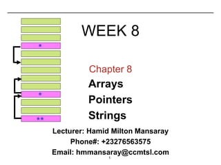 1
Chapter 8
Arrays
Pointers
Strings
**
*
*
WEEK 8
Lecturer: Hamid Milton Mansaray
Phone#: +23276563575
Email: hmmansaray@ccmtsl.com
 