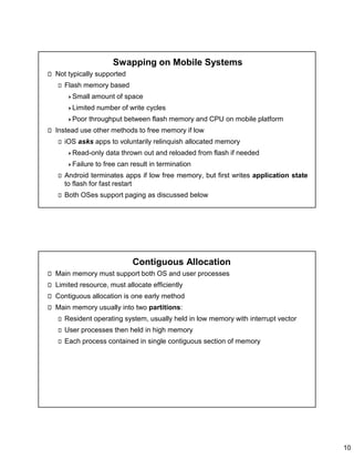 10
Swapping on Mobile Systems
Not typically supported
Flash memory based
Small amount of space
Limited number of write cycles
Poor throughput between flash memory and CPU on mobile platform
Instead use other methods to free memory if low
iOS asks apps to voluntarily relinquish allocated memory
Read-only data thrown out and reloaded from flash if needed
Failure to free can result in termination
Android terminates apps if low free memory, but first writes application state
to flash for fast restart
Both OSes support paging as discussed below
Contiguous Allocation
Main memory must support both OS and user processes
Limited resource, must allocate efficiently
Contiguous allocation is one early method
Main memory usually into two partitions:
Resident operating system, usually held in low memory with interrupt vector
User processes then held in high memory
Each process contained in single contiguous section of memory
 