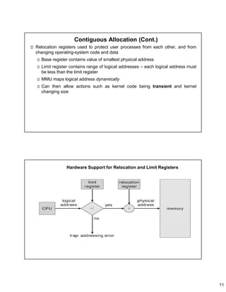 11
Contiguous Allocation (Cont.)
Relocation registers used to protect user processes from each other, and from
changing operating-system code and data
Base register contains value of smallest physical address
Limit register contains range of logical addresses – each logical address must
be less than the limit register
MMU maps logical address dynamically
Can then allow actions such as kernel code being transient and kernel
changing size
Hardware Support for Relocation and Limit Registers
 