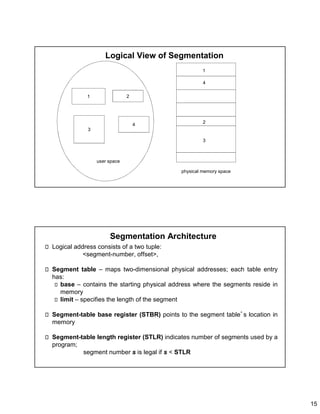 15
Logical View of Segmentation
1
3
2
4
1
4
2
3
user space
physical memory space
Segmentation Architecture
Logical address consists of a two tuple:
<segment-number, offset>,
Segment table – maps two-dimensional physical addresses; each table entry
has:
base – contains the starting physical address where the segments reside in
memory
limit – specifies the length of the segment
Segment-table base register (STBR) points to the segment table’s location in
memory
Segment-table length register (STLR) indicates number of segments used by a
program;
segment number s is legal if s < STLR
 