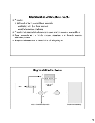 16
Segmentation Architecture (Cont.)
Protection
With each entry in segment table associate:
validation bit = 0  illegal segment
read/write/execute privileges
Protection bits associated with segments; code sharing occurs at segment level
Since segments vary in length, memory allocation is a dynamic storage-
allocation problem
A segmentation example is shown in the following diagram
Segmentation Hardware
 