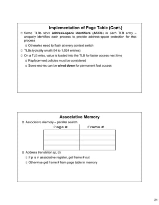 21
Implementation of Page Table (Cont.)
Some TLBs store address-space identifiers (ASIDs) in each TLB entry –
uniquely identifies each process to provide address-space protection for that
process
Otherwise need to flush at every context switch
TLBs typically small (64 to 1,024 entries)
On a TLB miss, value is loaded into the TLB for faster access next time
Replacement policies must be considered
Some entries can be wired down for permanent fast access
Associative Memory
Associative memory – parallel search
Address translation (p, d)
If p is in associative register, get frame # out
Otherwise get frame # from page table in memory
 