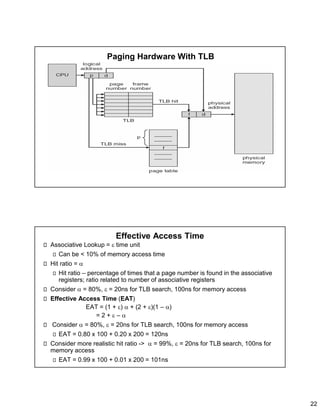 22
Paging Hardware With TLB
Effective Access Time
Associative Lookup =  time unit
Can be < 10% of memory access time
Hit ratio = 
Hit ratio – percentage of times that a page number is found in the associative
registers; ratio related to number of associative registers
Consider  = 80%,  = 20ns for TLB search, 100ns for memory access
Effective Access Time (EAT)
EAT = (1 + )  + (2 + )(1 – )
= 2 +  – 
Consider  = 80%,  = 20ns for TLB search, 100ns for memory access
EAT = 0.80 x 100 + 0.20 x 200 = 120ns
Consider more realistic hit ratio ->  = 99%,  = 20ns for TLB search, 100ns for
memory access
EAT = 0.99 x 100 + 0.01 x 200 = 101ns
 
