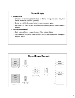 24
Shared Pages
Shared code
One copy of read-only (reentrant) code shared among processes (i.e., text
editors, compilers, window systems)
Similar to multiple threads sharing the same process space
Also useful for inter-process communication if sharing of read-write pages is
allowed
Private code and data
Each process keeps a separate copy of the code and data
The pages for the private code and data can appear anywhere in the logical
address space
Shared Pages Example
 