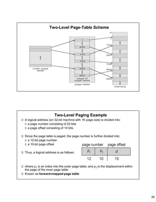 26
Two-Level Page-Table Scheme
Two-Level Paging Example
A logical address (on 32-bit machine with 1K page size) is divided into:
a page number consisting of 22 bits
a page offset consisting of 10 bits
Since the page table is paged, the page number is further divided into:
a 12-bit page number
a 10-bit page offset
Thus, a logical address is as follows:
where p1 is an index into the outer page table, and p2 is the displacement within
the page of the inner page table
Known as forward-mapped page table
 