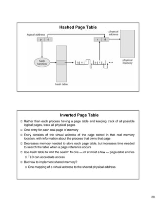 29
Hashed Page Table
Inverted Page Table
Rather than each process having a page table and keeping track of all possible
logical pages, track all physical pages
One entry for each real page of memory
Entry consists of the virtual address of the page stored in that real memory
location, with information about the process that owns that page
Decreases memory needed to store each page table, but increases time needed
to search the table when a page reference occurs
Use hash table to limit the search to one — or at most a few — page-table entries
TLB can accelerate access
But how to implement shared memory?
One mapping of a virtual address to the shared physical address
 