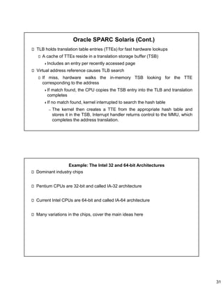 31
Oracle SPARC Solaris (Cont.)
TLB holds translation table entries (TTEs) for fast hardware lookups
A cache of TTEs reside in a translation storage buffer (TSB)
Includes an entry per recently accessed page
Virtual address reference causes TLB search
If miss, hardware walks the in-memory TSB looking for the TTE
corresponding to the address
If match found, the CPU copies the TSB entry into the TLB and translation
completes
If no match found, kernel interrupted to search the hash table
– The kernel then creates a TTE from the appropriate hash table and
stores it in the TSB, Interrupt handler returns control to the MMU, which
completes the address translation.
Example: The Intel 32 and 64-bit Architectures
Dominant industry chips
Pentium CPUs are 32-bit and called IA-32 architecture
Current Intel CPUs are 64-bit and called IA-64 architecture
Many variations in the chips, cover the main ideas here
 