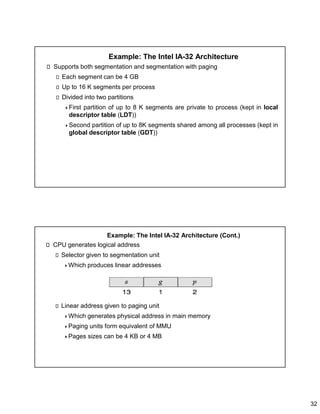 32
Example: The Intel IA-32 Architecture
Supports both segmentation and segmentation with paging
Each segment can be 4 GB
Up to 16 K segments per process
Divided into two partitions
First partition of up to 8 K segments are private to process (kept in local
descriptor table (LDT))
Second partition of up to 8K segments shared among all processes (kept in
global descriptor table (GDT))
Example: The Intel IA-32 Architecture (Cont.)
CPU generates logical address
Selector given to segmentation unit
Which produces linear addresses
Linear address given to paging unit
Which generates physical address in main memory
Paging units form equivalent of MMU
Pages sizes can be 4 KB or 4 MB
 