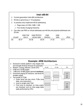 35
Intel x86-64
Current generation Intel x86 architecture
64 bits is ginormous (> 16 exabytes)
In practice only implement 48 bit addressing
Page sizes of 4 KB, 2 MB, 1 GB
Four levels of paging hierarchy
Can also use PAE so virtual addresses are 48 bits and physical addresses are
52 bits
Example: ARM Architecture
Dominant mobile platform chip (Apple iOS
and Google Android devices for example)
Modern, energy efficient, 32-bit CPU
4 KB and 16 KB pages
1 MB and 16 MB pages (termed sections)
One-level paging for sections, two-level for
smaller pages
Two levels of TLBs
Outer level has two micro TLBs (one
data, one instruction)
Inner is single main TLB
First inner is checked, on miss outers
are checked, and on miss page table
walk performed by CPU
 