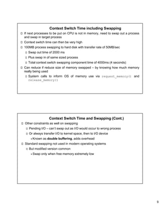 9
Context Switch Time including Swapping
If next processes to be put on CPU is not in memory, need to swap out a process
and swap in target process
Context switch time can then be very high
100MB process swapping to hard disk with transfer rate of 50MB/sec
Swap out time of 2000 ms
Plus swap in of same sized process
Total context switch swapping component time of 4000ms (4 seconds)
Can reduce if reduce size of memory swapped – by knowing how much memory
really being used
System calls to inform OS of memory use via request_memory() and
release_memory()
Context Switch Time and Swapping (Cont.)
Other constraints as well on swapping
Pending I/O – can’t swap out as I/O would occur to wrong process
Or always transfer I/O to kernel space, then to I/O device
Known as double buffering, adds overhead
Standard swapping not used in modern operating systems
But modified version common
Swap only when free memory extremely low
 