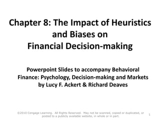 Chapter 8: The Impact of Heuristics
and Biases on
Financial Decision-making
Powerpoint Slides to accompany Behavioral
Finance: Psychology, Decision-making and Markets
by Lucy F. Ackert & Richard Deaves
©2010 Cengage Learning. All Rights Reserved. May not be scanned, copied or duplicated, or
posted to a publicly available website, in whole or in part.
1
 