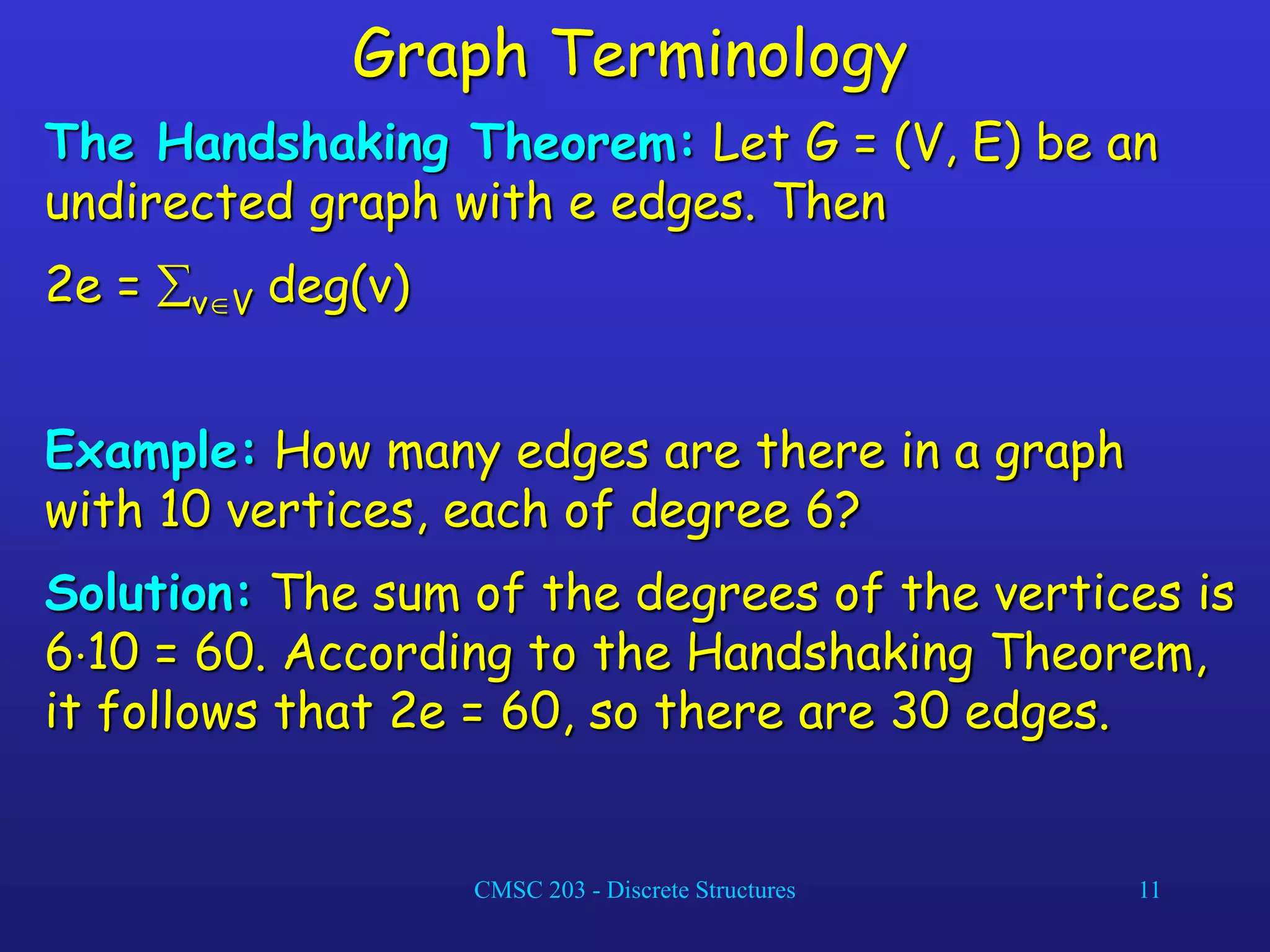 CMSC 203 - Discrete Structures 11
Graph Terminology
The Handshaking Theorem: Let G = (V, E) be an
undirected graph with e edges. Then
2e = vV deg(v)
Example: How many edges are there in a graph
with 10 vertices, each of degree 6?
Solution: The sum of the degrees of the vertices is
610 = 60. According to the Handshaking Theorem,
it follows that 2e = 60, so there are 30 edges.
 