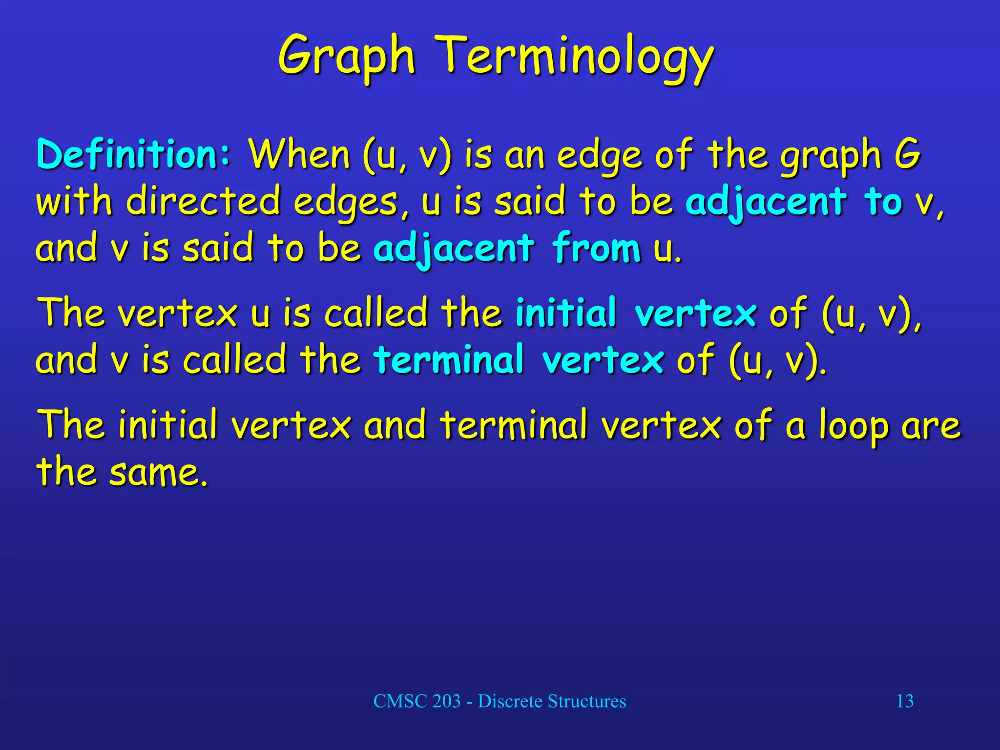 CMSC 203 - Discrete Structures 13
Graph Terminology
Definition: When (u, v) is an edge of the graph G
with directed edges, u is said to be adjacent to v,
and v is said to be adjacent from u.
The vertex u is called the initial vertex of (u, v),
and v is called the terminal vertex of (u, v).
The initial vertex and terminal vertex of a loop are
the same.
 