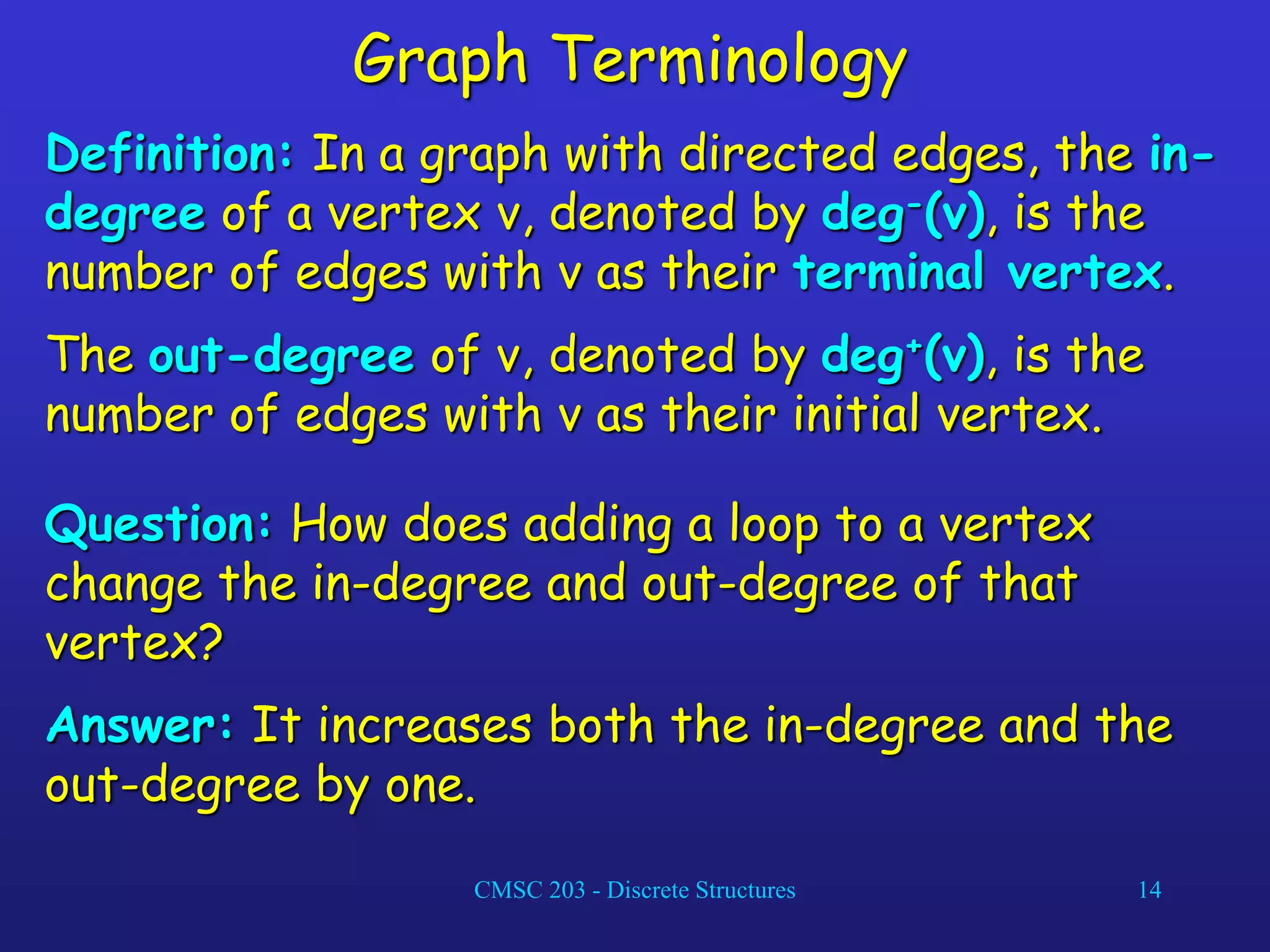 CMSC 203 - Discrete Structures 14
Graph Terminology
Definition: In a graph with directed edges, the in-
degree of a vertex v, denoted by deg-(v), is the
number of edges with v as their terminal vertex.
The out-degree of v, denoted by deg+(v), is the
number of edges with v as their initial vertex.
Question: How does adding a loop to a vertex
change the in-degree and out-degree of that
vertex?
Answer: It increases both the in-degree and the
out-degree by one.
 