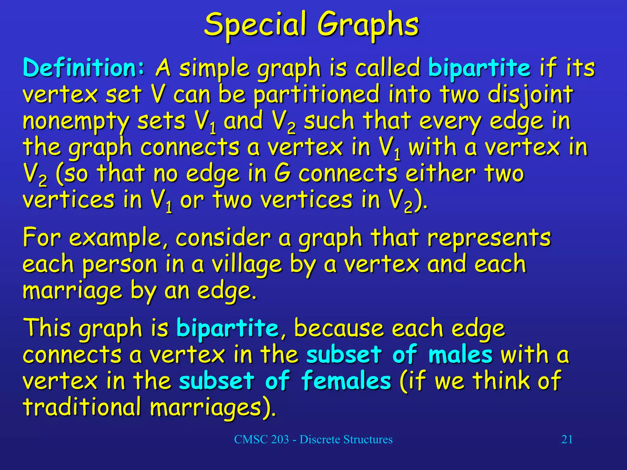 CMSC 203 - Discrete Structures 21
Special Graphs
Definition: A simple graph is called bipartite if its
vertex set V can be partitioned into two disjoint
nonempty sets V1 and V2 such that every edge in
the graph connects a vertex in V1 with a vertex in
V2 (so that no edge in G connects either two
vertices in V1 or two vertices in V2).
For example, consider a graph that represents
each person in a village by a vertex and each
marriage by an edge.
This graph is bipartite, because each edge
connects a vertex in the subset of males with a
vertex in the subset of females (if we think of
traditional marriages).
 