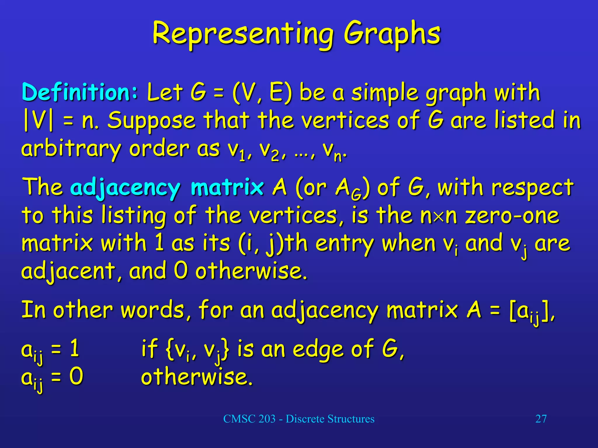 CMSC 203 - Discrete Structures 27
Representing Graphs
Definition: Let G = (V, E) be a simple graph with
|V| = n. Suppose that the vertices of G are listed in
arbitrary order as v1, v2, …, vn.
The adjacency matrix A (or AG) of G, with respect
to this listing of the vertices, is the nn zero-one
matrix with 1 as its (i, j)th entry when vi and vj are
adjacent, and 0 otherwise.
In other words, for an adjacency matrix A = [aij],
aij = 1 if {vi, vj} is an edge of G,
aij = 0 otherwise.
 