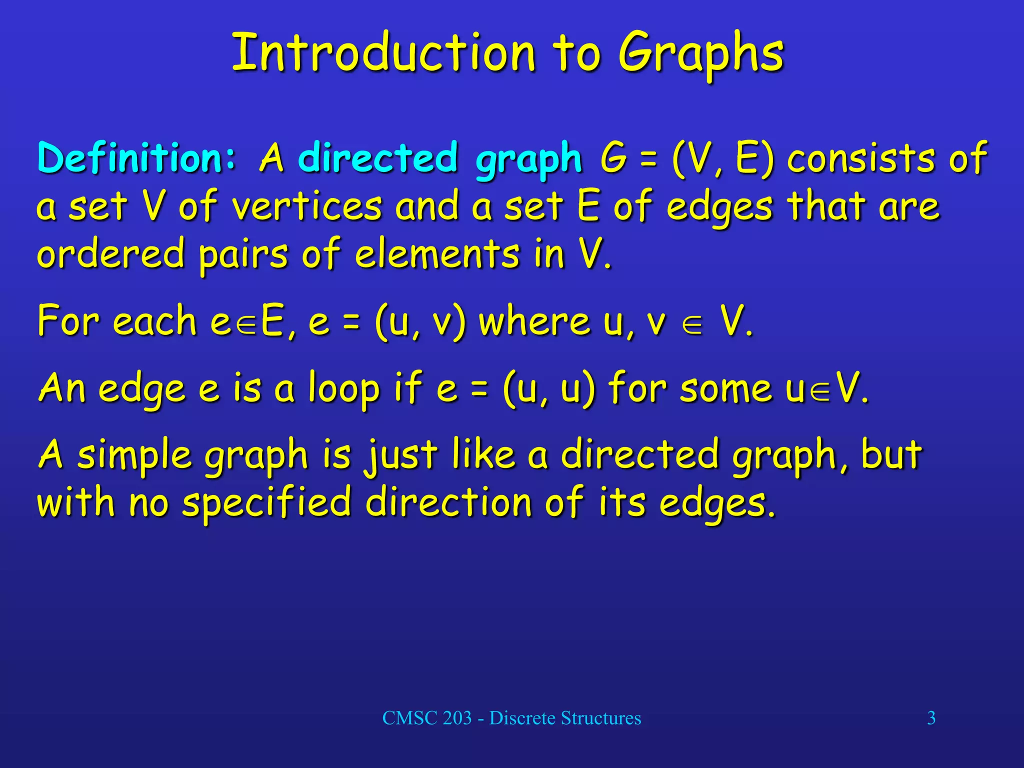 CMSC 203 - Discrete Structures 3
Introduction to Graphs
Definition: A directed graph G = (V, E) consists of
a set V of vertices and a set E of edges that are
ordered pairs of elements in V.
For each eE, e = (u, v) where u, v  V.
An edge e is a loop if e = (u, u) for some uV.
A simple graph is just like a directed graph, but
with no specified direction of its edges.
 