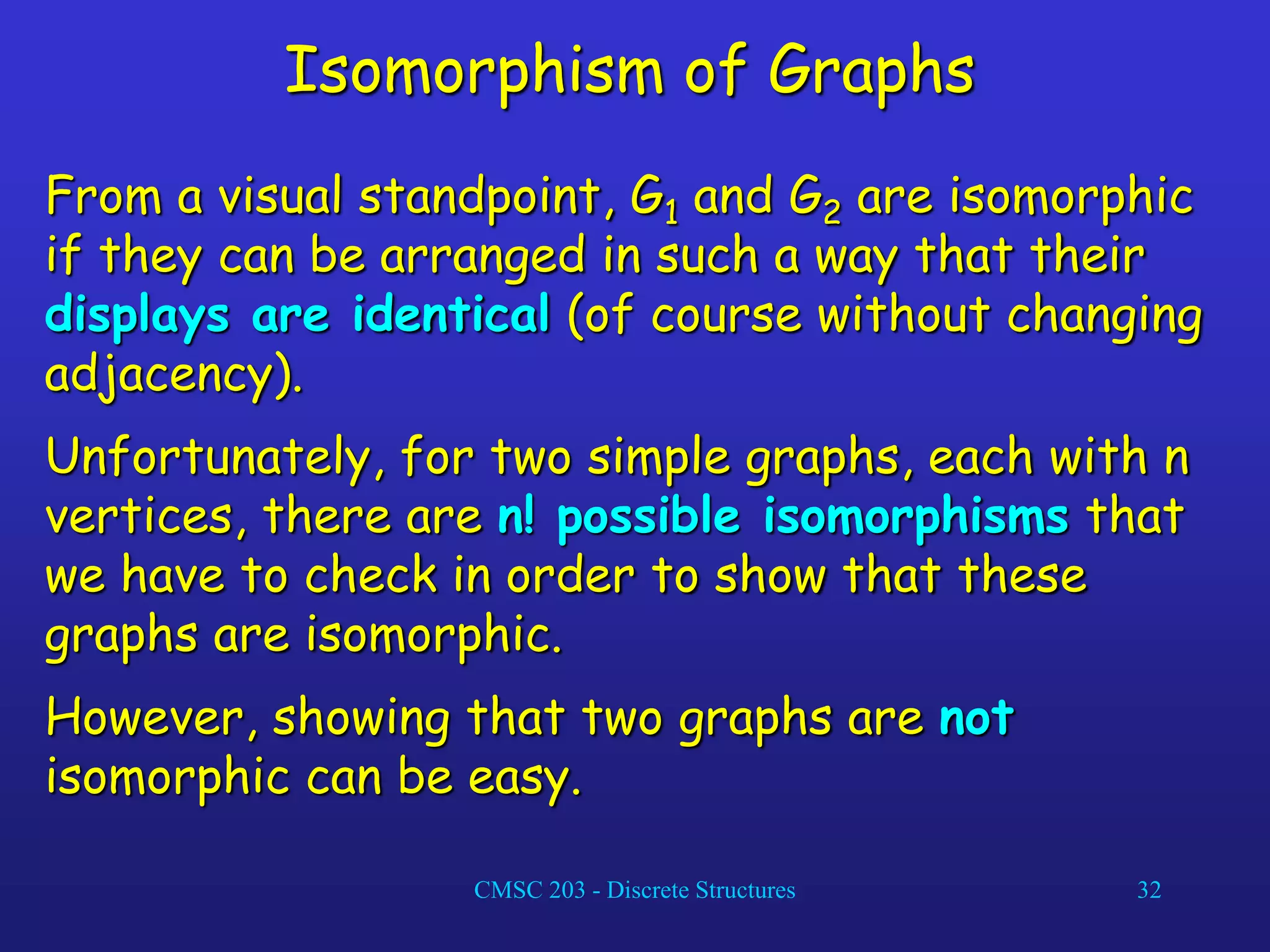 CMSC 203 - Discrete Structures 32
Isomorphism of Graphs
From a visual standpoint, G1 and G2 are isomorphic
if they can be arranged in such a way that their
displays are identical (of course without changing
adjacency).
Unfortunately, for two simple graphs, each with n
vertices, there are n! possible isomorphisms that
we have to check in order to show that these
graphs are isomorphic.
However, showing that two graphs are not
isomorphic can be easy.
 