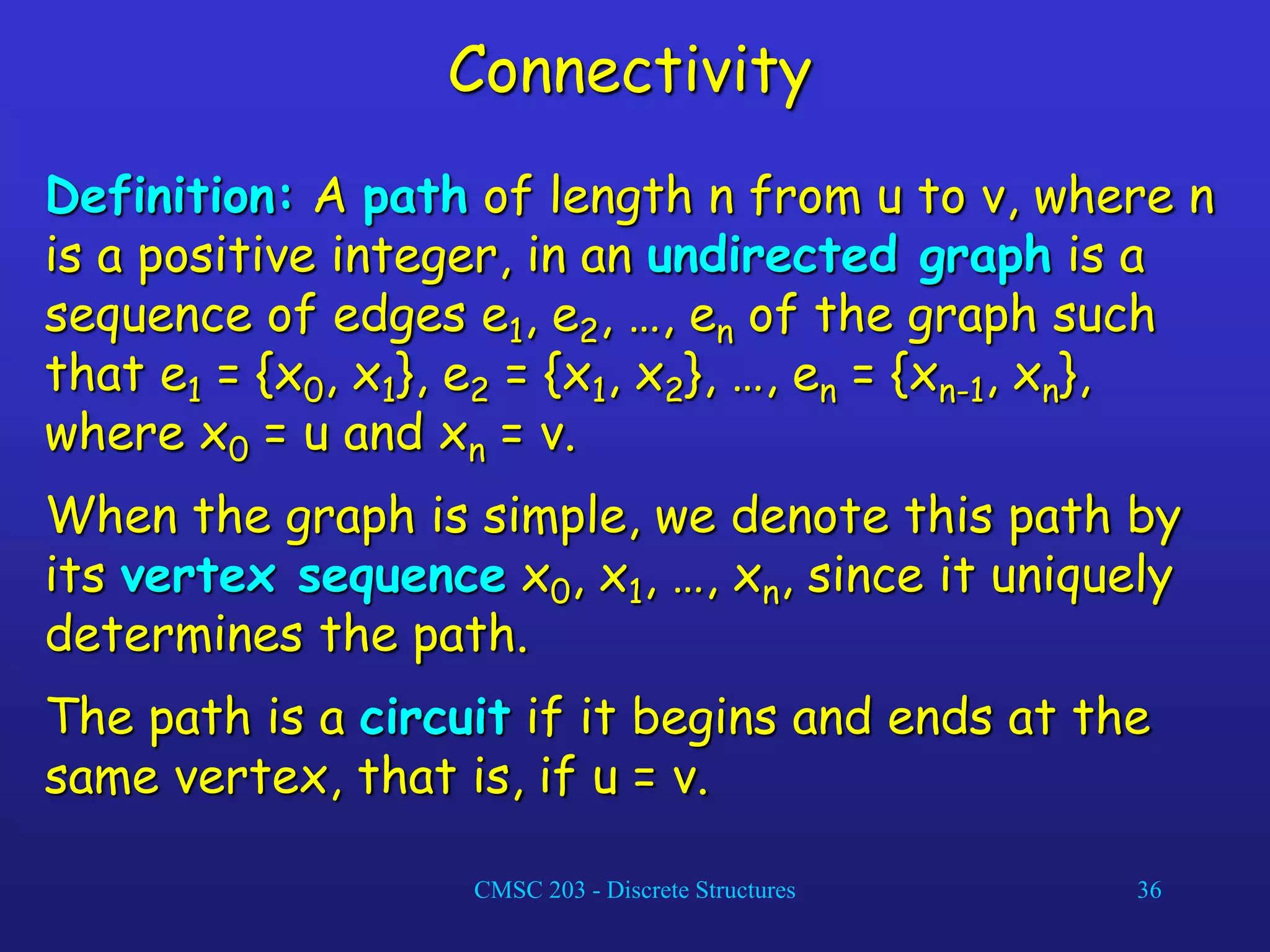 CMSC 203 - Discrete Structures 36
Connectivity
Definition: A path of length n from u to v, where n
is a positive integer, in an undirected graph is a
sequence of edges e1, e2, …, en of the graph such
that e1 = {x0, x1}, e2 = {x1, x2}, …, en = {xn-1, xn},
where x0 = u and xn = v.
When the graph is simple, we denote this path by
its vertex sequence x0, x1, …, xn, since it uniquely
determines the path.
The path is a circuit if it begins and ends at the
same vertex, that is, if u = v.
 