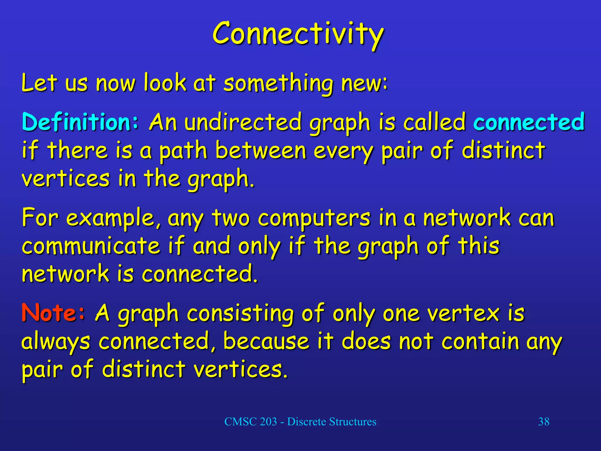 CMSC 203 - Discrete Structures 38
Connectivity
Let us now look at something new:
Definition: An undirected graph is called connected
if there is a path between every pair of distinct
vertices in the graph.
For example, any two computers in a network can
communicate if and only if the graph of this
network is connected.
Note: A graph consisting of only one vertex is
always connected, because it does not contain any
pair of distinct vertices.
 