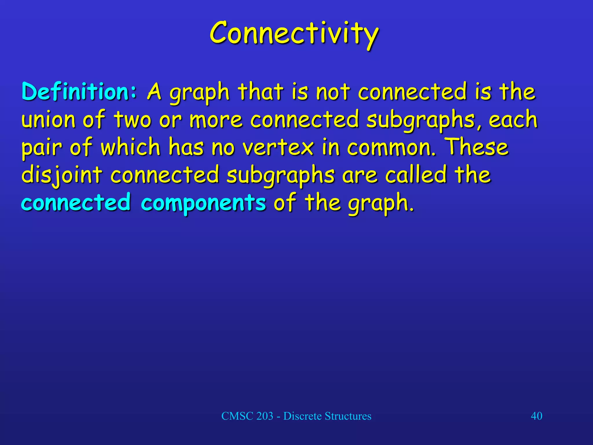 CMSC 203 - Discrete Structures 40
Connectivity
Definition: A graph that is not connected is the
union of two or more connected subgraphs, each
pair of which has no vertex in common. These
disjoint connected subgraphs are called the
connected components of the graph.
 