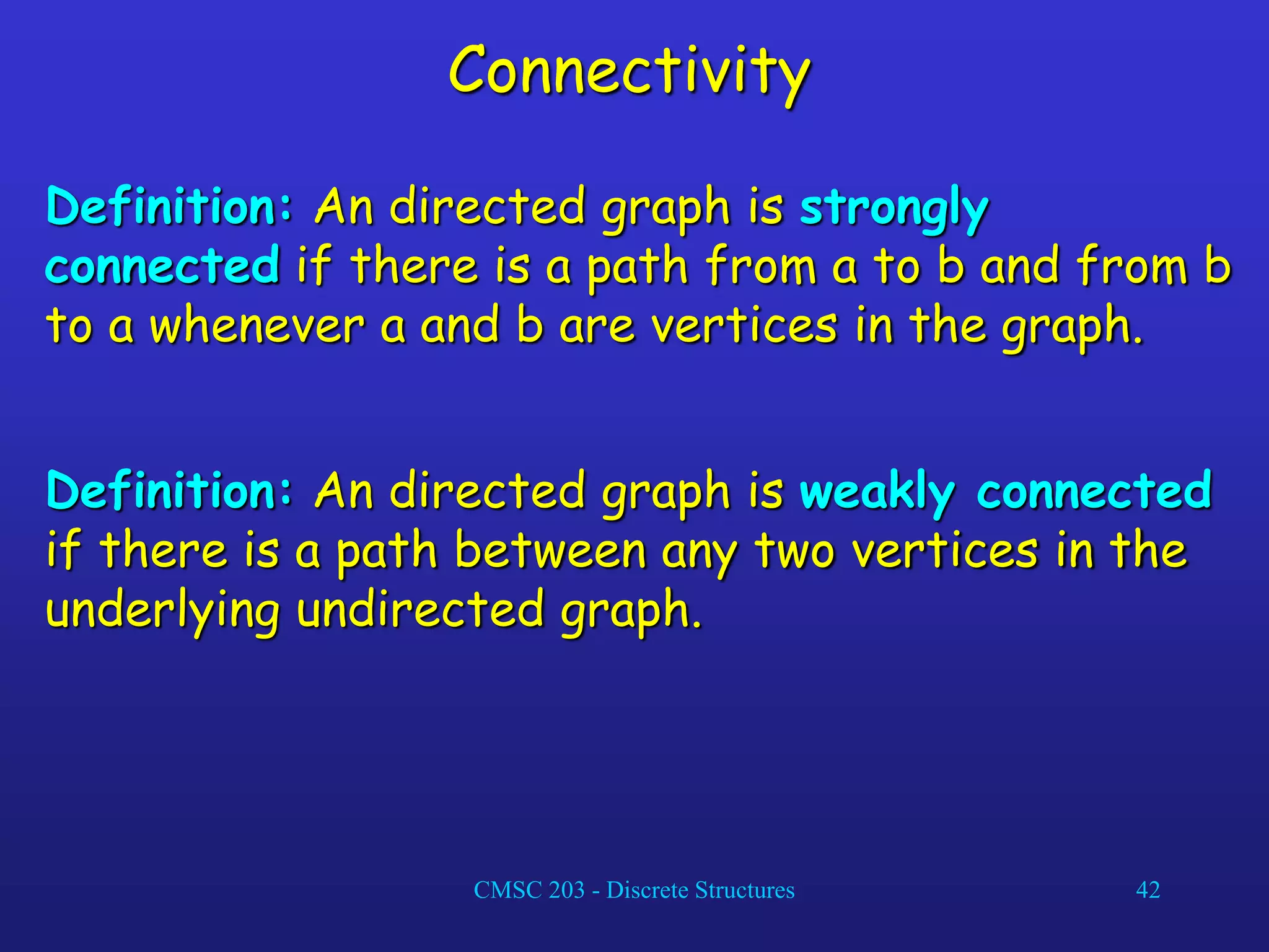 CMSC 203 - Discrete Structures 42
Connectivity
Definition: An directed graph is strongly
connected if there is a path from a to b and from b
to a whenever a and b are vertices in the graph.
Definition: An directed graph is weakly connected
if there is a path between any two vertices in the
underlying undirected graph.
 