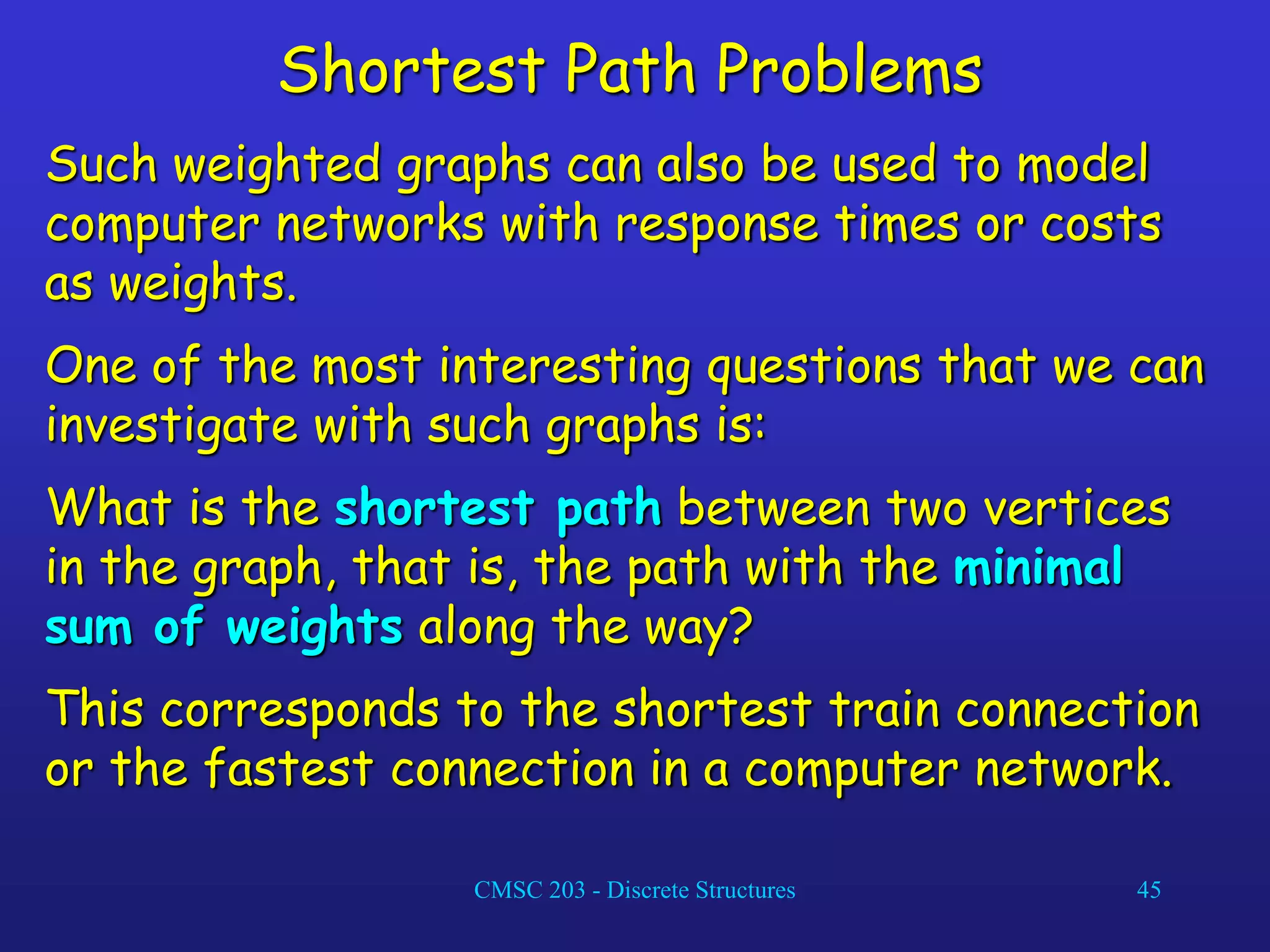 CMSC 203 - Discrete Structures 45
Shortest Path Problems
Such weighted graphs can also be used to model
computer networks with response times or costs
as weights.
One of the most interesting questions that we can
investigate with such graphs is:
What is the shortest path between two vertices
in the graph, that is, the path with the minimal
sum of weights along the way?
This corresponds to the shortest train connection
or the fastest connection in a computer network.
 