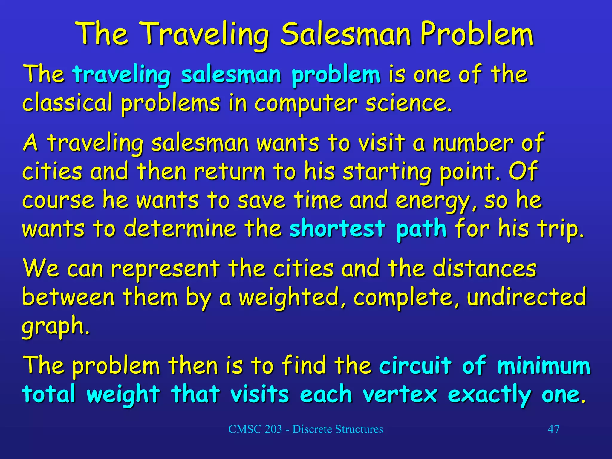 CMSC 203 - Discrete Structures 47
The Traveling Salesman Problem
The traveling salesman problem is one of the
classical problems in computer science.
A traveling salesman wants to visit a number of
cities and then return to his starting point. Of
course he wants to save time and energy, so he
wants to determine the shortest path for his trip.
We can represent the cities and the distances
between them by a weighted, complete, undirected
graph.
The problem then is to find the circuit of minimum
total weight that visits each vertex exactly one.
 
