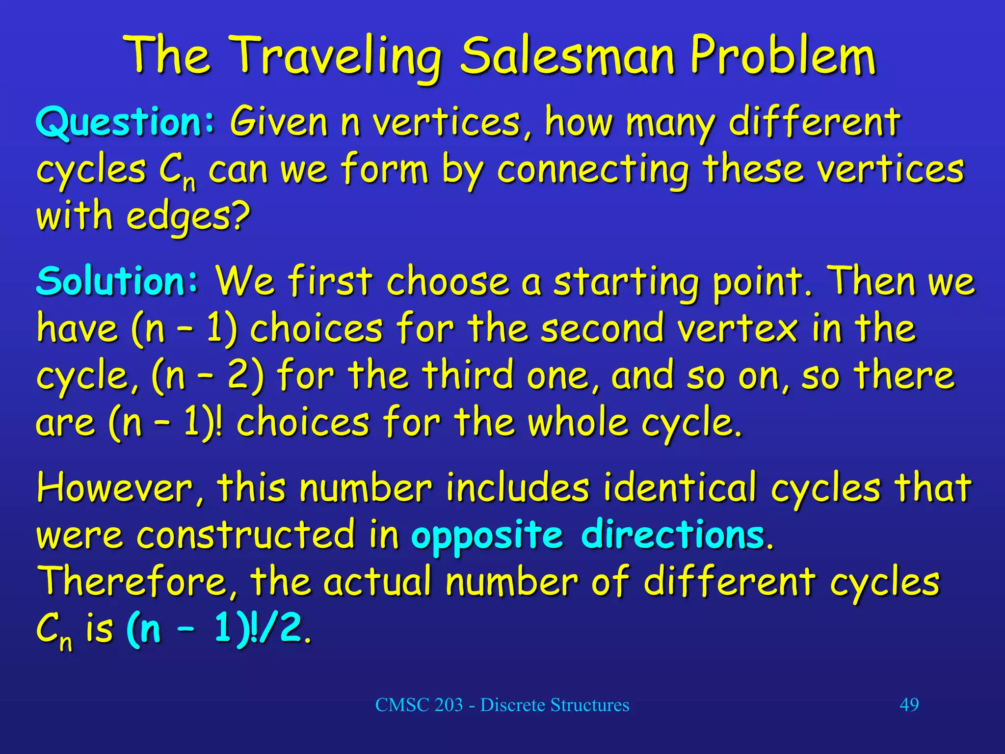 CMSC 203 - Discrete Structures 49
The Traveling Salesman Problem
Question: Given n vertices, how many different
cycles Cn can we form by connecting these vertices
with edges?
Solution: We first choose a starting point. Then we
have (n – 1) choices for the second vertex in the
cycle, (n – 2) for the third one, and so on, so there
are (n – 1)! choices for the whole cycle.
However, this number includes identical cycles that
were constructed in opposite directions.
Therefore, the actual number of different cycles
Cn is (n – 1)!/2.
 