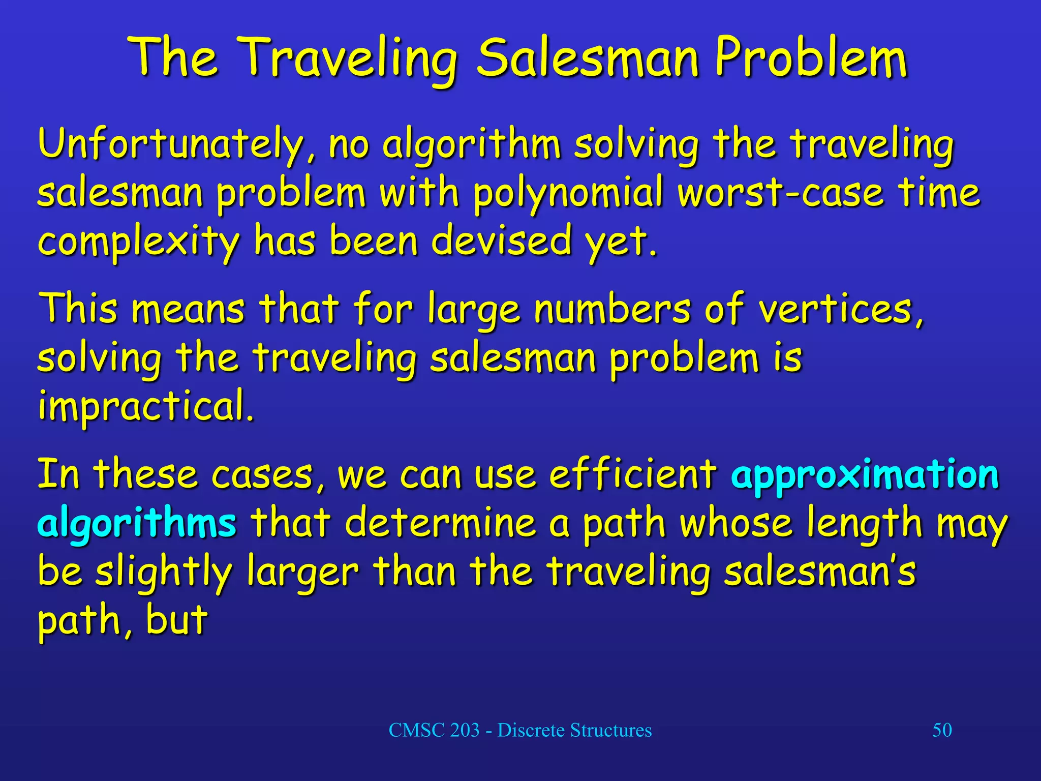CMSC 203 - Discrete Structures 50
The Traveling Salesman Problem
Unfortunately, no algorithm solving the traveling
salesman problem with polynomial worst-case time
complexity has been devised yet.
This means that for large numbers of vertices,
solving the traveling salesman problem is
impractical.
In these cases, we can use efficient approximation
algorithms that determine a path whose length may
be slightly larger than the traveling salesman’s
path, but
 