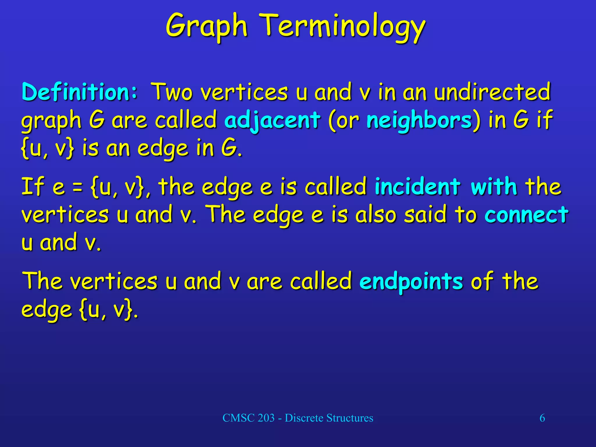 CMSC 203 - Discrete Structures 6
Graph Terminology
Definition: Two vertices u and v in an undirected
graph G are called adjacent (or neighbors) in G if
{u, v} is an edge in G.
If e = {u, v}, the edge e is called incident with the
vertices u and v. The edge e is also said to connect
u and v.
The vertices u and v are called endpoints of the
edge {u, v}.
 