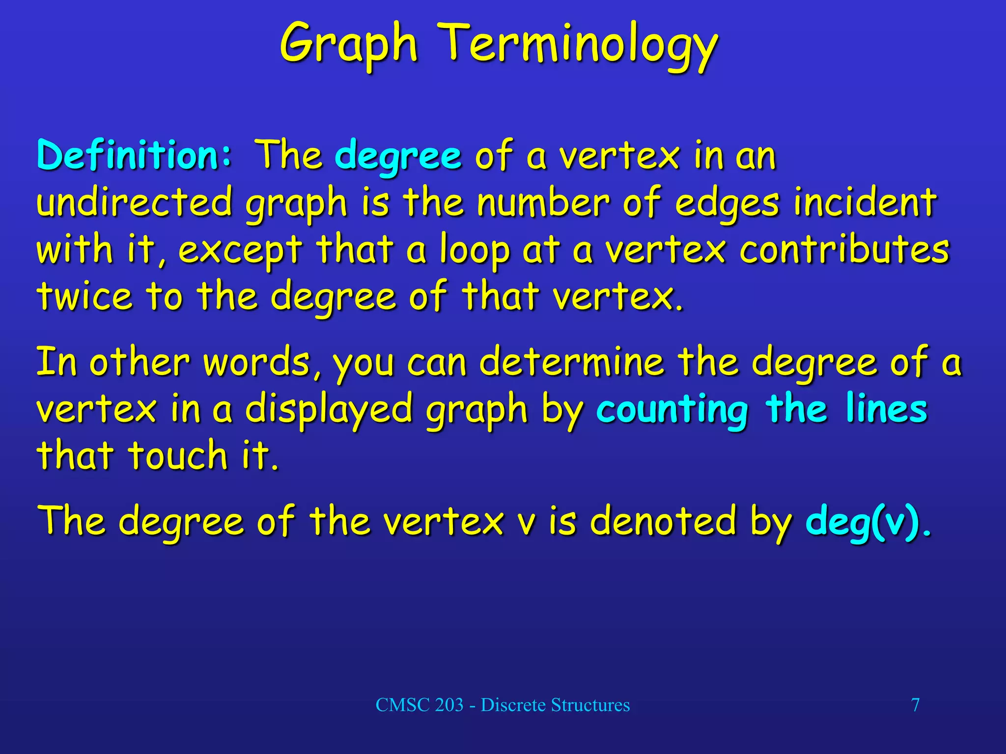 CMSC 203 - Discrete Structures 7
Graph Terminology
Definition: The degree of a vertex in an
undirected graph is the number of edges incident
with it, except that a loop at a vertex contributes
twice to the degree of that vertex.
In other words, you can determine the degree of a
vertex in a displayed graph by counting the lines
that touch it.
The degree of the vertex v is denoted by deg(v).
 