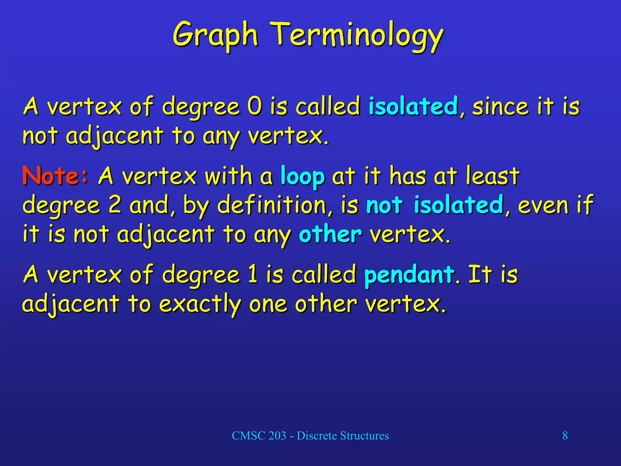 CMSC 203 - Discrete Structures 8
Graph Terminology
A vertex of degree 0 is called isolated, since it is
not adjacent to any vertex.
Note: A vertex with a loop at it has at least
degree 2 and, by definition, is not isolated, even if
it is not adjacent to any other vertex.
A vertex of degree 1 is called pendant. It is
adjacent to exactly one other vertex.
 