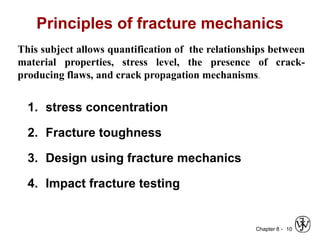 Chapter 8 -
Principles of fracture mechanics
1. stress concentration
2. Fracture toughness
3. Design using fracture mechanics
4. Impact fracture testing
10
This subject allows quantification of the relationships between
material properties, stress level, the presence of crack-
producing flaws, and crack propagation mechanisms.
 