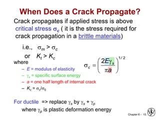 Chapter 8 - 15
When Does a Crack Propagate?
Crack propagates if applied stress is above
critical stress sc ( it is the stress required for
crack propagation in a brittle materials)
where
– E = modulus of elasticity
– s = specific surface energy
– a = one half length of internal crack
– Kc = sc/s0
For ductile => replace s by s + p
where p is plastic deformation energy
2
1
2
/
s
c
a
E









s
i.e., sm > sc
or Kt > Kc
 