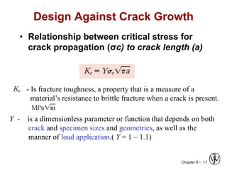 Chapter 8 -
Design Against Crack Growth
• Relationship between critical stress for
crack propagation (σc) to crack length (a)
17
- Is fracture toughness, a property that is a measure of a
material’s resistance to brittle fracture when a crack is present.
Y - is a dimensionless parameter or function that depends on both
crack and specimen sizes and geometries, as well as the
manner of load application.( Y = 1 – 1.1)
 