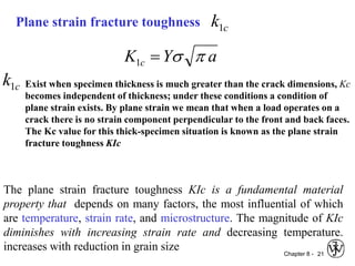 Chapter 8 - 21
Plane strain fracture toughness c
k1
a
Y
K c 
s

1
c
k1 Exist when specimen thickness is much greater than the crack dimensions, Kc
becomes independent of thickness; under these conditions a condition of
plane strain exists. By plane strain we mean that when a load operates on a
crack there is no strain component perpendicular to the front and back faces.
The Kc value for this thick-specimen situation is known as the plane strain
fracture toughness KIc
The plane strain fracture toughness KIc is a fundamental material
property that depends on many factors, the most influential of which
are temperature, strain rate, and microstructure. The magnitude of KIc
diminishes with increasing strain rate and decreasing temperature.
increases with reduction in grain size
 