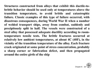 Chapter 8 - 26
Structures constructed from alloys that exhibit this ductile-to-
brittle behavior should be used only at temperatures above the
transition temperature, to avoid brittle and catastrophic
failure. Classic examples of this type of failure occurred, with
disastrous consequences, during World War II when a number
of welded transport ships, away from combat, suddenly and
precipitously split in half. The vessels were constructed of a
steel alloy that possessed adequate ductility according to room-
temperature tensile tests. The brittle fractures occurred at
relatively low ambient temperatures, at about 4C (40F), in the
vicinity of the transition temperature of the alloy. Each fracture
crack originated at some point of stress concentration, probably
a sharp corner or fabrication defect, and then propagated
around the entire girth of the ship
 